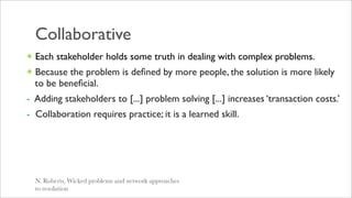 Collaborative
+ Each stakeholder holds some truth in dealing with complex problems.
+ Because the problem is deﬁned by more people, the solution is more likely
  to be beneﬁcial.
- Adding stakeholders to [...] problem solving [...] increases ‘transaction costs.’
- Collaboration requires practice; it is a learned skill.




  N. Roberts, Wicked problems and network approaches
  to resolution
 