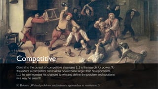 Competitive
Central to the pursuit of competitive strategies [...] is the search for power. To
the extent a competitor can build a power base larger than his opponents,
[...], he can increase his chances to win and deﬁne the problem and solutions
in a way he sees ﬁt.

N. Roberts ,Wicked problems and network approaches to resolution, 5
 