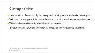 Competitive
+ Problems can be solved by ‘winning’ and moving to authoritarian strategies.
+ Without a clear path, it is preferable not to go forward in any one direction.
+ They challenge the institutionalisation of power.
- Because many solutions are tried at once, it’s very resource-intensive.




 N. Roberts, Wicked problems and network approaches
 to resolution, 4,5
 