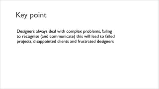 Key point
Designers always deal with complex problems, failing
to recognise (and communicate) this will lead to failed
projects, disappointed clients and frustrated designers
 
