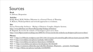 Sources
Book
G. Deleuze, Bergsonism
Articles:
H.W.J. Rittel, M.M. Webber, Dilemmas in a General Theory of Planning.
N. Roberts, Wicked problems and network approaches to resolution.
Site
Farrow Partnership Architects – Biology of Business: Complex Adaptive Systems.
http://www.slideshare.net/FarrowPartnership/biology-of-business
H. Brignull, No rest for the wicked: a UX designer’s job is never done.
http://www.90percentofeverything.com/2009/01/19/no-rest-for-the-wicked-a-ux-designers-job-is-never-done/
Photos:
Slide 2: http://ce399resist.wordpress.com/2011/04/13/society-of-control-by-gilles-deleuze-lautre-journal-1990/
Slide 8: http://www.ﬂickr.com/photos/tambako/584155228/
Slide 9: http://www.ﬂickr.com/photos/dunechaser/104968146
Slide 11: http://www.ﬂickr.com/photos/irievibrations/3675852330
Slide 13: http://commons.wikimedia.org/wiki/File:Abraham_Diepraam_-_peasants_brawling.jpg
Slide 15: http://ﬂickr.com/photos/tambako/2524829095
 