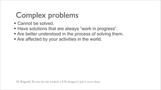 Complex problems
• Cannot be solved.
• Have solutions that are always “work in progress”.
• Are better understood in the process of solving them.
• Are affected by your activities in the world.




 H. Brignull, No rest for the wicked: a UX designer’s job is never done
 