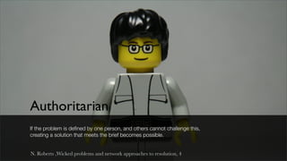 Authoritarian
If the problem is deﬁned by one person, and others cannot challenge this,
creating a solution that meets the brief becomes possible.


N. Roberts ,Wicked problems and network approaches to resolution, 4
 