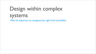 Design within complex
systems
Why it’s important to recognise the right kind of problem
 