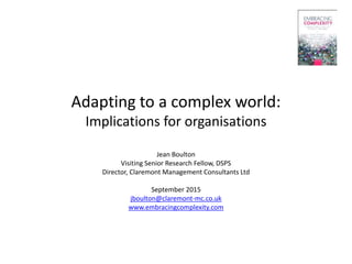 Adapting to a complex world:
Implications for organisations
Jean Boulton
Visiting Senior Research Fellow, DSPS
Director, Claremont Management Consultants Ltd
September 2015
jboulton@claremont-mc.co.uk
www.embracingcomplexity.com
 