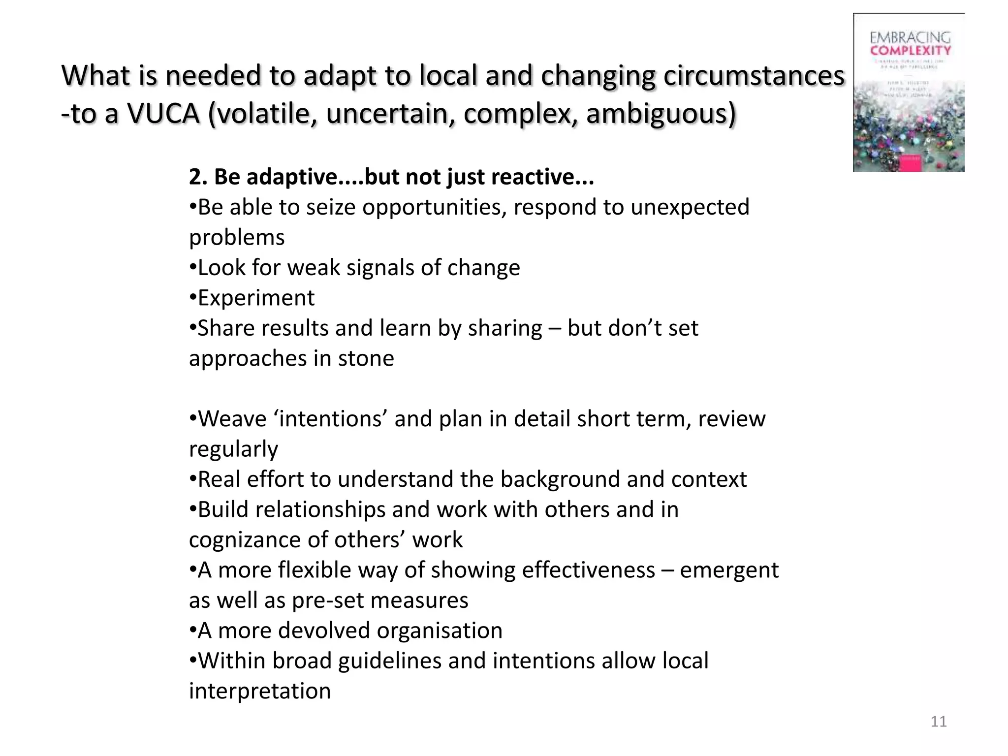 What is needed to adapt to local and changing circumstances
-to a VUCA (volatile, uncertain, complex, ambiguous)
11
2. Be adaptive....but not just reactive...
•Be able to seize opportunities, respond to unexpected
problems
•Look for weak signals of change
•Experiment
•Share results and learn by sharing – but don’t set
approaches in stone
•Weave ‘intentions’ and plan in detail short term, review
regularly
•Real effort to understand the background and context
•Build relationships and work with others and in
cognizance of others’ work
•A more flexible way of showing effectiveness – emergent
as well as pre-set measures
•A more devolved organisation
•Within broad guidelines and intentions allow local
interpretation
 