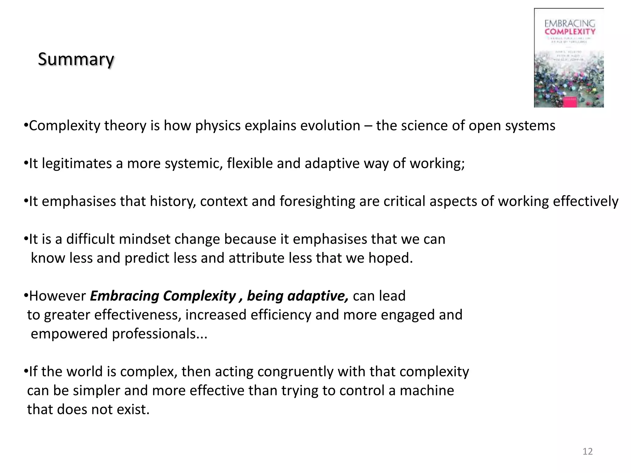 Summary
12
•Complexity theory is how physics explains evolution – the science of open systems
•It legitimates a more systemic, flexible and adaptive way of working;
•It emphasises that history, context and foresighting are critical aspects of working effectively
•It is a difficult mindset change because it emphasises that we can
know less and predict less and attribute less that we hoped.
•However Embracing Complexity , being adaptive, can lead
to greater effectiveness, increased efficiency and more engaged and
empowered professionals...
•If the world is complex, then acting congruently with that complexity
can be simpler and more effective than trying to control a machine
that does not exist.
 