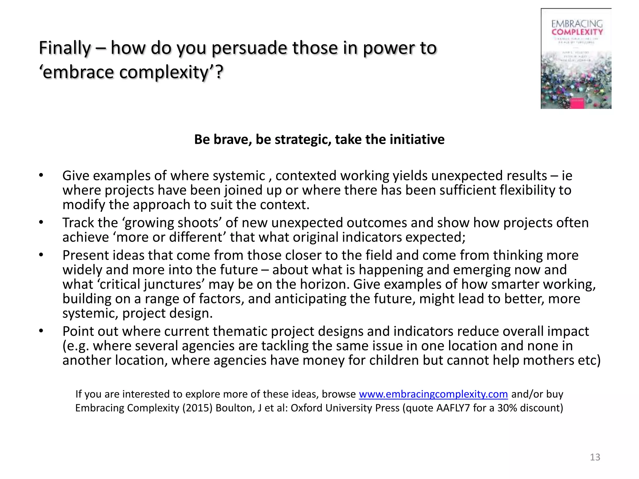 Finally – how do you persuade those in power to
‘embrace complexity’?
Be brave, be strategic, take the initiative
• Give examples of where systemic , contexted working yields unexpected results – ie
where projects have been joined up or where there has been sufficient flexibility to
modify the approach to suit the context.
• Track the ‘growing shoots’ of new unexpected outcomes and show how projects often
achieve ‘more or different’ that what original indicators expected;
• Present ideas that come from those closer to the field and come from thinking more
widely and more into the future – about what is happening and emerging now and
what ‘critical junctures’ may be on the horizon. Give examples of how smarter working,
building on a range of factors, and anticipating the future, might lead to better, more
systemic, project design.
• Point out where current thematic project designs and indicators reduce overall impact
(e.g. where several agencies are tackling the same issue in one location and none in
another location, where agencies have money for children but cannot help mothers etc)
If you are interested to explore more of these ideas, browse www.embracingcomplexity.com and/or buy
Embracing Complexity (2015) Boulton, J et al: Oxford University Press (quote AAFLY7 for a 30% discount)
13
 