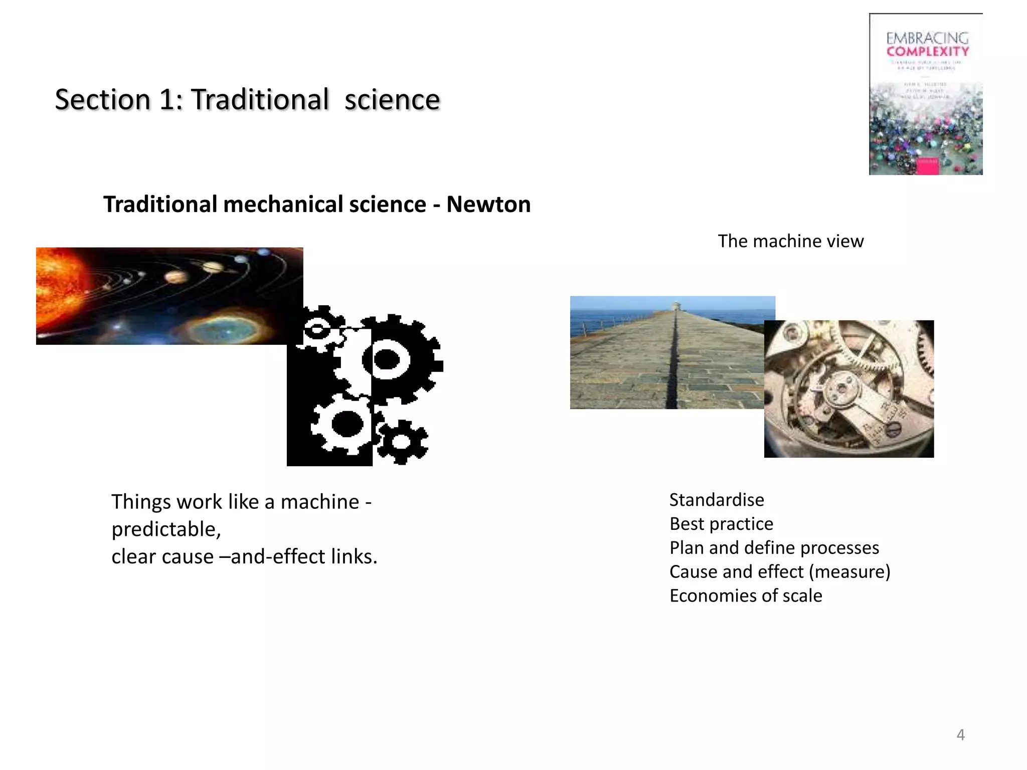 Section 1: Traditional science
Traditional mechanical science - Newton
Things work like a machine -
predictable,
clear cause –and-effect links.
4
The machine view
Standardise
Best practice
Plan and define processes
Cause and effect (measure)
Economies of scale
 