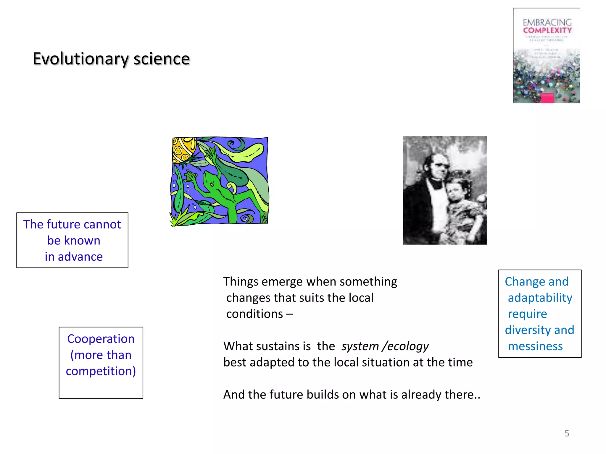Evolutionary science
Things emerge when something
changes that suits the local
conditions –
What sustains is the system /ecology
best adapted to the local situation at the time
And the future builds on what is already there..
The future cannot
be known
in advance
Change and
adaptability
require
diversity and
messiness
Cooperation
(more than
competition)
5
 