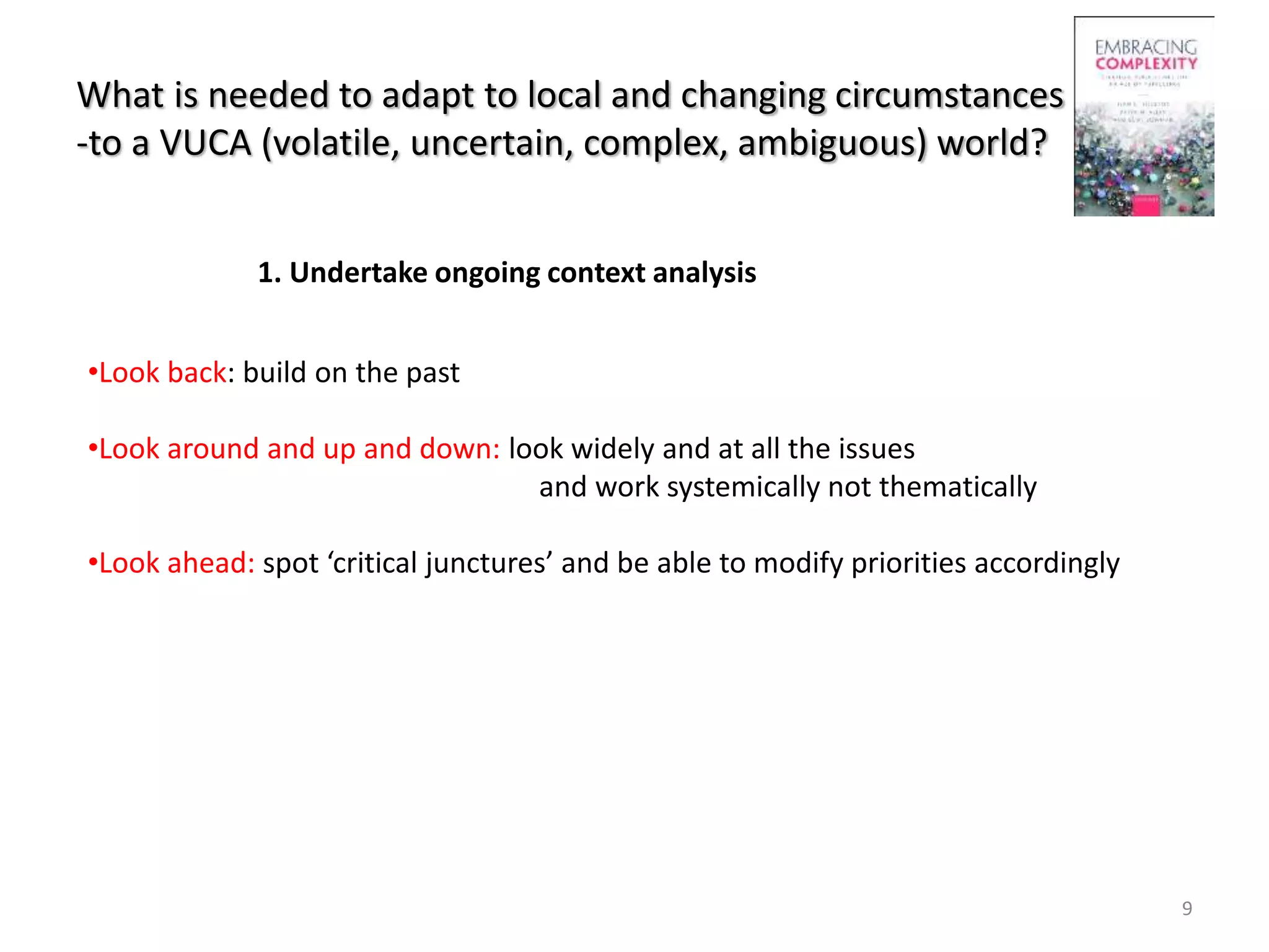 What is needed to adapt to local and changing circumstances
-to a VUCA (volatile, uncertain, complex, ambiguous) world?
9
•Look back: build on the past
•Look around and up and down: look widely and at all the issues
and work systemically not thematically
•Look ahead: spot ‘critical junctures’ and be able to modify priorities accordingly
1. Undertake ongoing context analysis
 