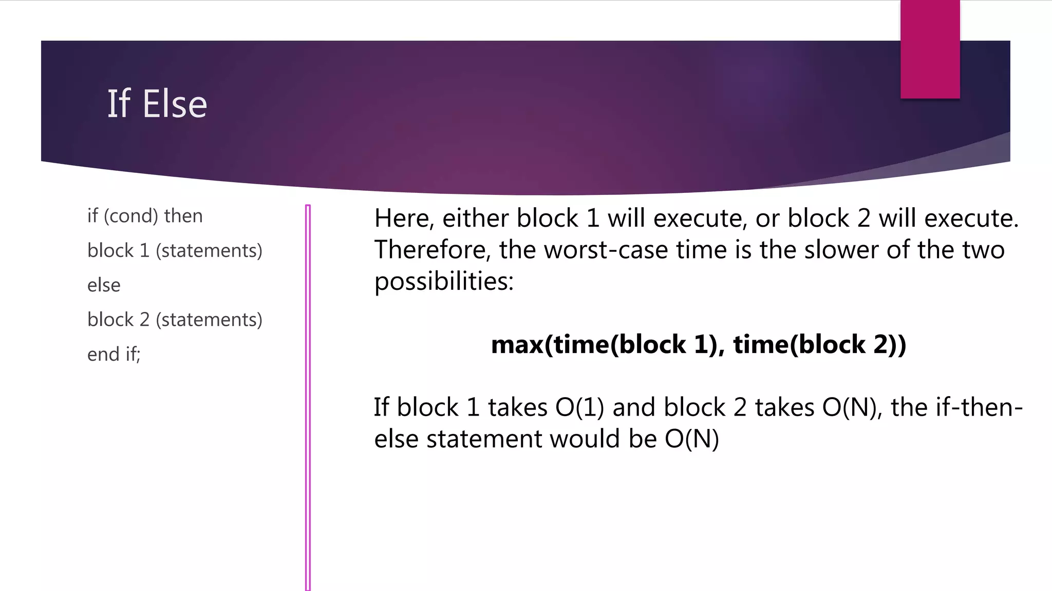 If Else
if (cond) then
block 1 (statements)
else
block 2 (statements)
end if;
Here, either block 1 will execute, or block 2 will execute.
Therefore, the worst-case time is the slower of the two
possibilities:
max(time(block 1), time(block 2))
If block 1 takes O(1) and block 2 takes O(N), the if-then-
else statement would be O(N)
 