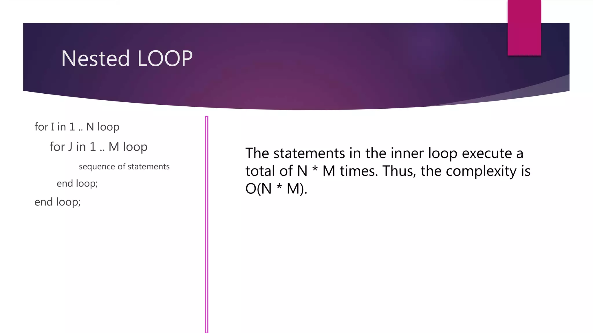 Nested LOOP
for I in 1 .. N loop
for J in 1 .. M loop
sequence of statements
end loop;
end loop;
The statements in the inner loop execute a
total of N * M times. Thus, the complexity is
O(N * M).
 