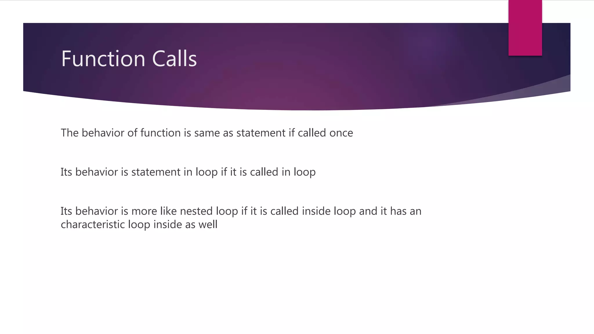 Function Calls
The behavior of function is same as statement if called once
Its behavior is statement in loop if it is called in loop
Its behavior is more like nested loop if it is called inside loop and it has an
characteristic loop inside as well
 