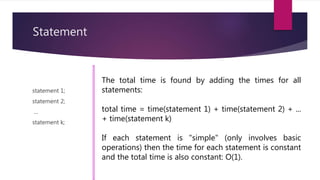 Statement
statement 1;
statement 2;
...
statement k;
The total time is found by adding the times for all
statements:
total time = time(statement 1) + time(statement 2) + ...
+ time(statement k)
If each statement is "simple" (only involves basic
operations) then the time for each statement is constant
and the total time is also constant: O(1).
 
