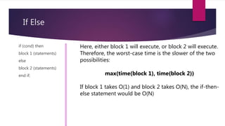 If Else
if (cond) then
block 1 (statements)
else
block 2 (statements)
end if;
Here, either block 1 will execute, or block 2 will execute.
Therefore, the worst-case time is the slower of the two
possibilities:
max(time(block 1), time(block 2))
If block 1 takes O(1) and block 2 takes O(N), the if-then-
else statement would be O(N)
 