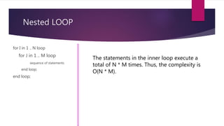 Nested LOOP
for I in 1 .. N loop
for J in 1 .. M loop
sequence of statements
end loop;
end loop;
The statements in the inner loop execute a
total of N * M times. Thus, the complexity is
O(N * M).
 