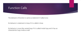 Function Calls
The behavior of function is same as statement if called once
Its behavior is statement in loop if it is called in loop
Its behavior is more like nested loop if it is called inside loop and it has an
characteristic loop inside as well
 
