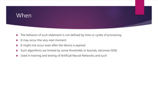 When
 The behavior of such statement is not defined by time or cycles of processing
 It may occur the very next moment
 It might not occur even after the device is expired
 Such algorithms are limited by some thresholds or bounds, becomes O(N)
 Used in training and testing of Artificial Neural Networks and such
 