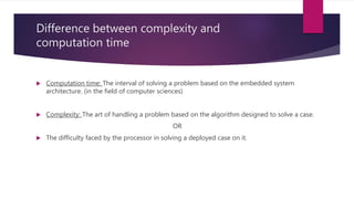 Difference between complexity and
computation time
 Computation time: The interval of solving a problem based on the embedded system
architecture. (in the field of computer sciences)
 Complexity: The art of handling a problem based on the algorithm designed to solve a case.
OR
 The difficulty faced by the processor in solving a deployed case on it.
 