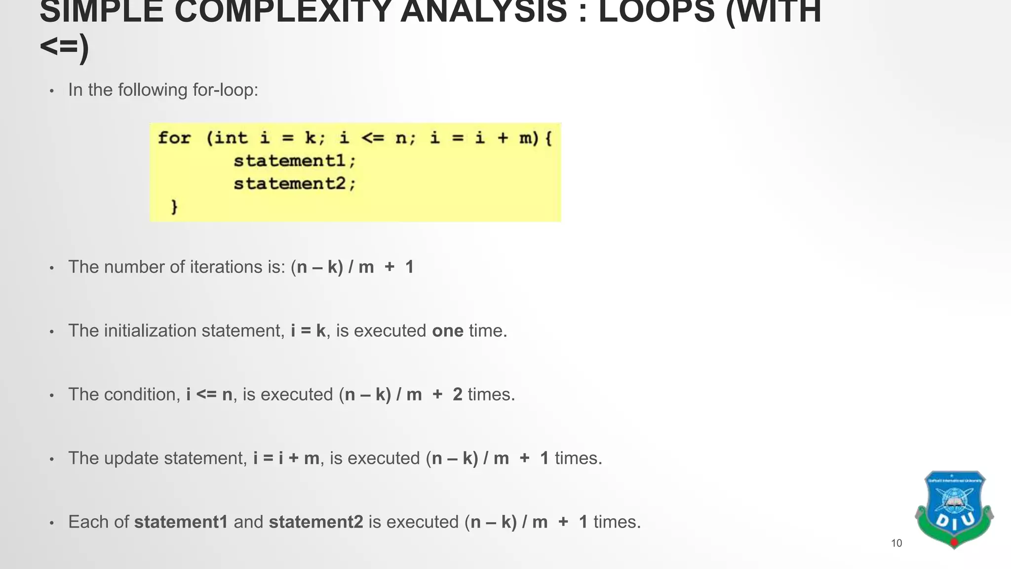 SIMPLE COMPLEXITY ANALYSIS : LOOPS (WITH
<=)
• In the following for-loop:
• The number of iterations is: (n – k) / m + 1
• The initialization statement, i = k, is executed one time.
• The condition, i <= n, is executed (n – k) / m + 2 times.
• The update statement, i = i + m, is executed (n – k) / m + 1 times.
• Each of statement1 and statement2 is executed (n – k) / m + 1 times.
10
 