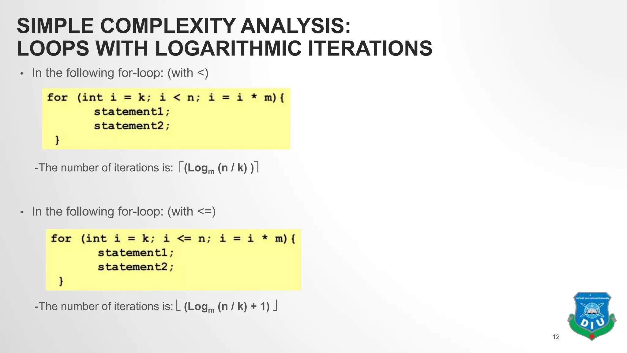 SIMPLE COMPLEXITY ANALYSIS:
LOOPS WITH LOGARITHMIC ITERATIONS
• In the following for-loop: (with <)
-The number of iterations is: (Logm (n / k) )
• In the following for-loop: (with <=)
-The number of iterations is:  (Logm (n / k) + 1) 
12
 