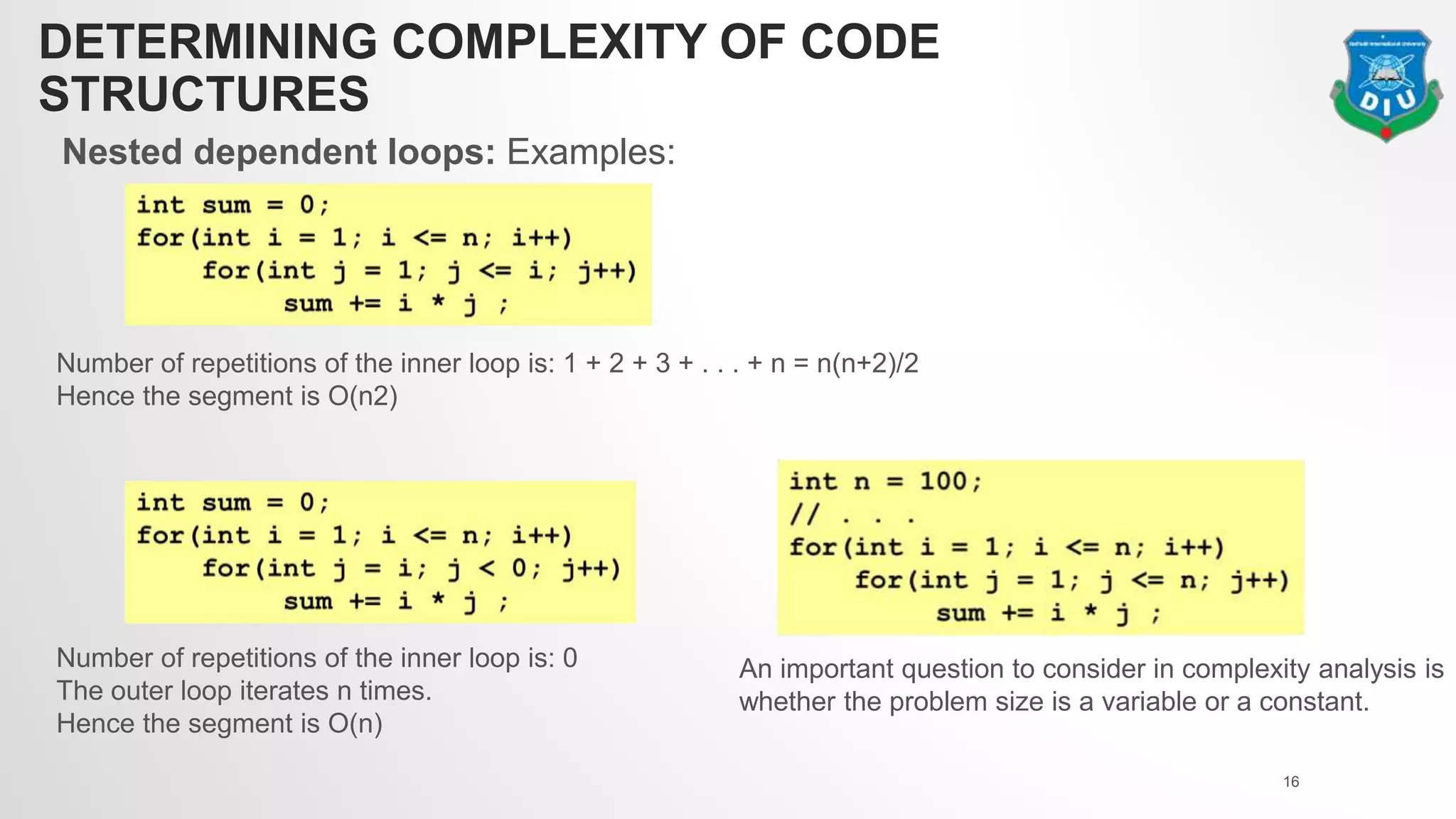 DETERMINING COMPLEXITY OF CODE
STRUCTURES
Nested dependent loops: Examples:
16
Number of repetitions of the inner loop is: 1 + 2 + 3 + . . . + n = n(n+2)/2
Hence the segment is O(n2)
Number of repetitions of the inner loop is: 0
The outer loop iterates n times.
Hence the segment is O(n)
An important question to consider in complexity analysis is
whether the problem size is a variable or a constant.
 
