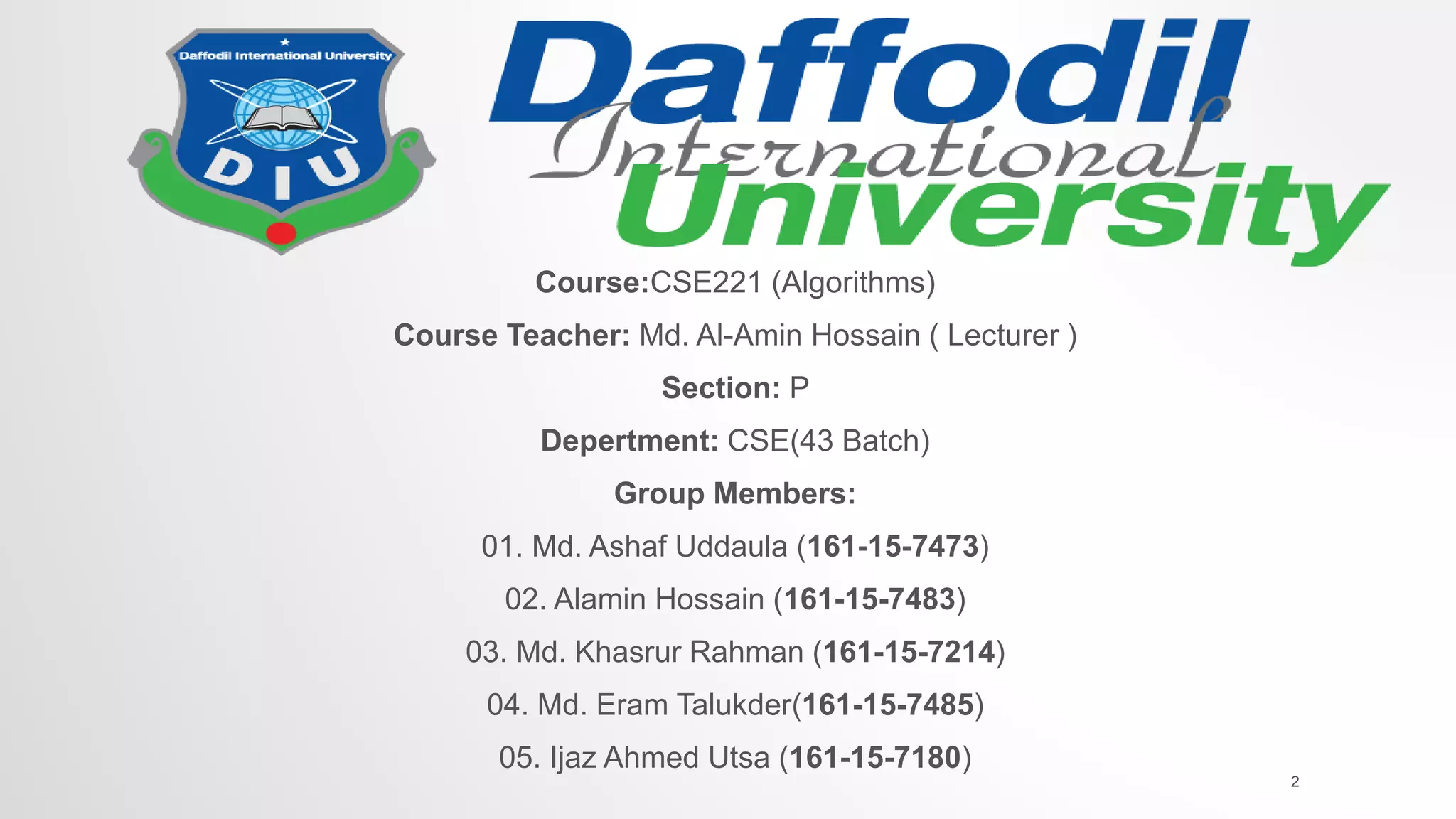 Course:CSE221 (Algorithms)
Course Teacher: Md. Al-Amin Hossain ( Lecturer )
Section: P
Depertment: CSE(43 Batch)
Group Members:
01. Md. Ashaf Uddaula (161-15-7473)
02. Alamin Hossain (161-15-7483)
03. Md. Khasrur Rahman (161-15-7214)
04. Md. Eram Talukder(161-15-7485)
05. Ijaz Ahmed Utsa (161-15-7180)
2
 