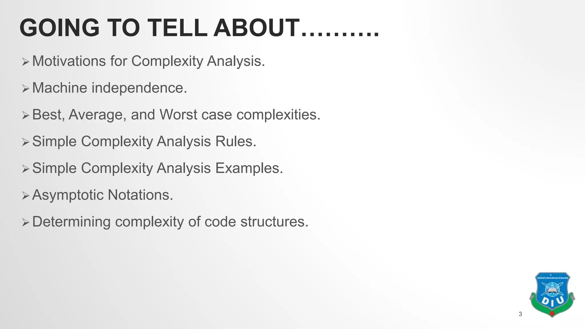 GOING TO TELL ABOUT……….
Motivations for Complexity Analysis.
Machine independence.
Best, Average, and Worst case complexities.
Simple Complexity Analysis Rules.
Simple Complexity Analysis Examples.
Asymptotic Notations.
Determining complexity of code structures.
3
 