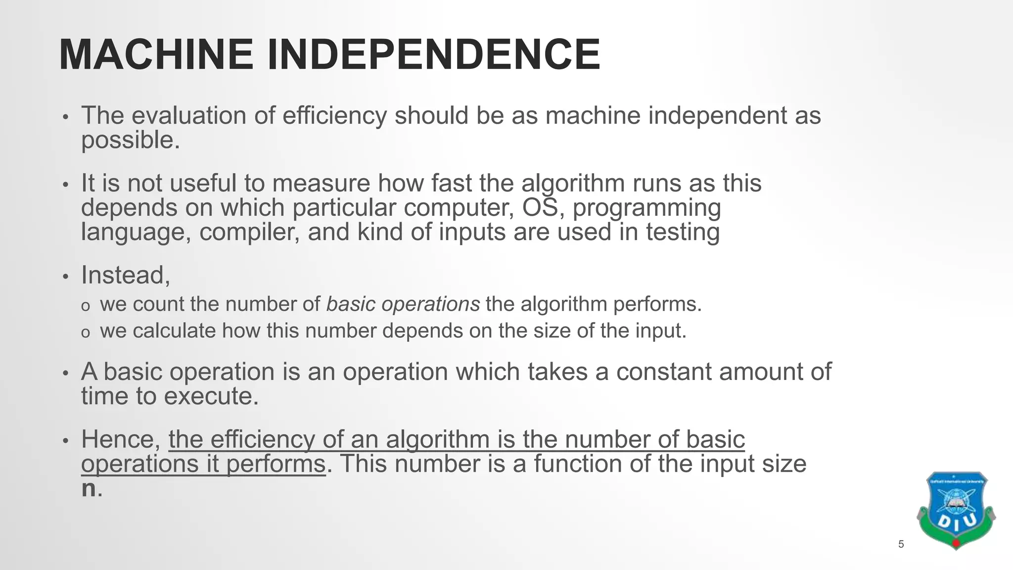 MACHINE INDEPENDENCE
• The evaluation of efficiency should be as machine independent as
possible.
• It is not useful to measure how fast the algorithm runs as this
depends on which particular computer, OS, programming
language, compiler, and kind of inputs are used in testing
• Instead,
o we count the number of basic operations the algorithm performs.
o we calculate how this number depends on the size of the input.
• A basic operation is an operation which takes a constant amount of
time to execute.
• Hence, the efficiency of an algorithm is the number of basic
operations it performs. This number is a function of the input size
n.
5
 