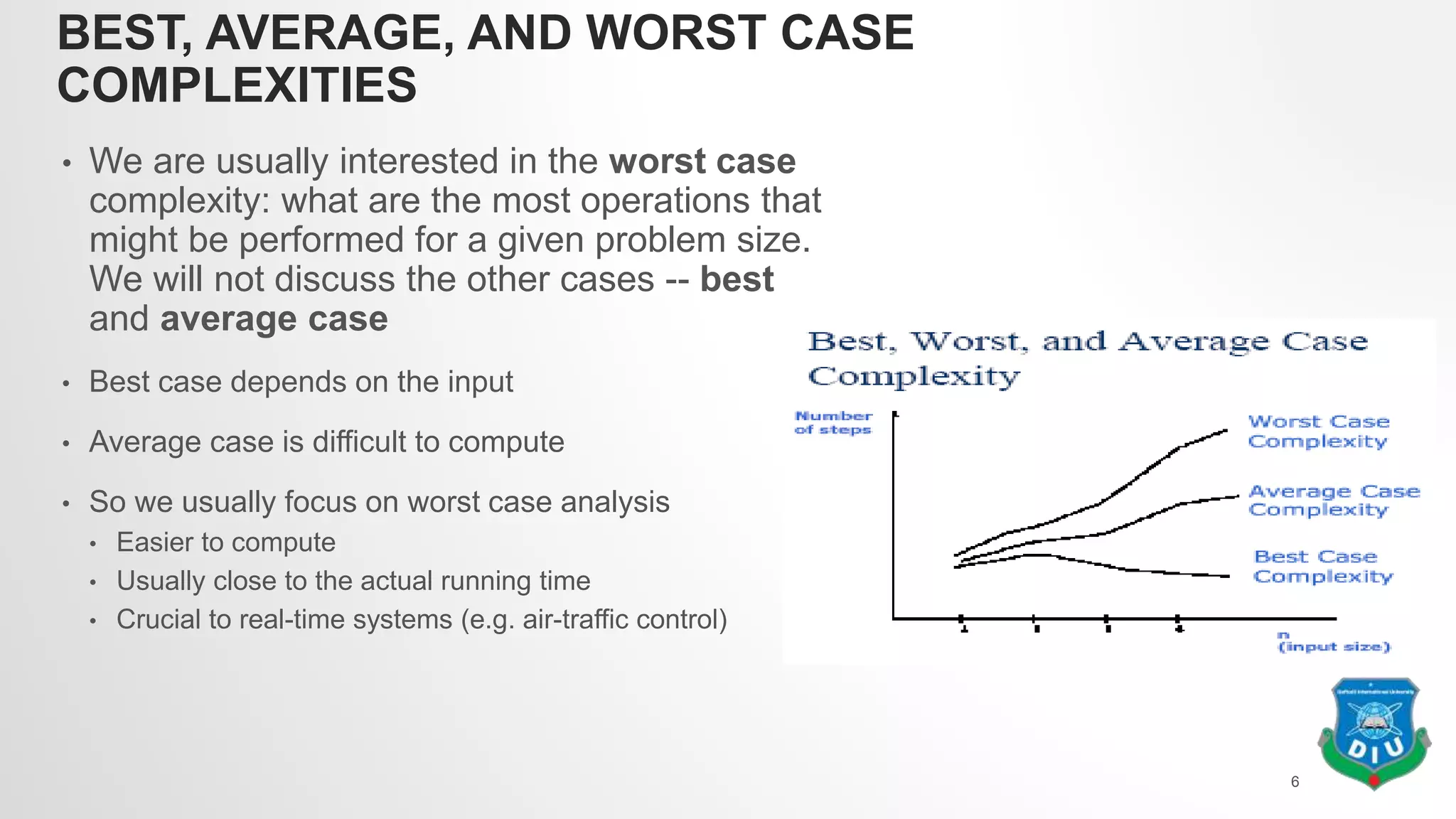 BEST, AVERAGE, AND WORST CASE
COMPLEXITIES
• We are usually interested in the worst case
complexity: what are the most operations that
might be performed for a given problem size.
We will not discuss the other cases -- best
and average case
• Best case depends on the input
• Average case is difficult to compute
• So we usually focus on worst case analysis
• Easier to compute
• Usually close to the actual running time
• Crucial to real-time systems (e.g. air-traffic control)
6
 