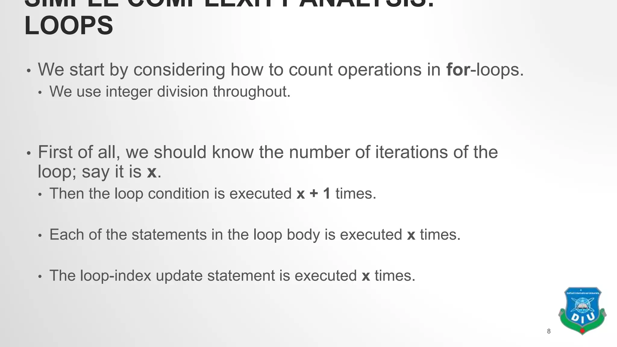 SIMPLE COMPLEXITY ANALYSIS:
LOOPS
• We start by considering how to count operations in for-loops.
• We use integer division throughout.
• First of all, we should know the number of iterations of the
loop; say it is x.
• Then the loop condition is executed x + 1 times.
• Each of the statements in the loop body is executed x times.
• The loop-index update statement is executed x times.
8
 
