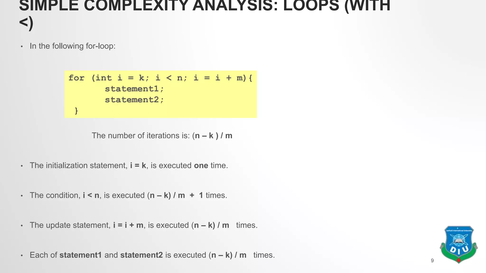 SIMPLE COMPLEXITY ANALYSIS: LOOPS (WITH
<)
• In the following for-loop:
The number of iterations is: (n – k ) / m
• The initialization statement, i = k, is executed one time.
• The condition, i < n, is executed (n – k) / m + 1 times.
• The update statement, i = i + m, is executed (n – k) / m times.
• Each of statement1 and statement2 is executed (n – k) / m times.
9
for (int i = k; i < n; i = i + m){
statement1;
statement2;
}
 