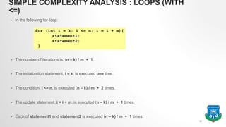 SIMPLE COMPLEXITY ANALYSIS : LOOPS (WITH
<=)
• In the following for-loop:
• The number of iterations is: (n – k) / m + 1
• The initialization statement, i = k, is executed one time.
• The condition, i <= n, is executed (n – k) / m + 2 times.
• The update statement, i = i + m, is executed (n – k) / m + 1 times.
• Each of statement1 and statement2 is executed (n – k) / m + 1 times.
10
 