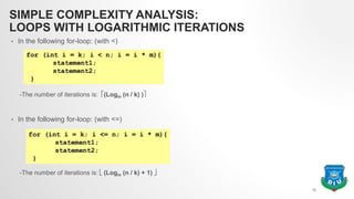 SIMPLE COMPLEXITY ANALYSIS:
LOOPS WITH LOGARITHMIC ITERATIONS
• In the following for-loop: (with <)
-The number of iterations is: (Logm (n / k) )
• In the following for-loop: (with <=)
-The number of iterations is:  (Logm (n / k) + 1) 
12
 