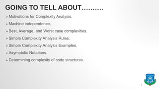 GOING TO TELL ABOUT……….
Motivations for Complexity Analysis.
Machine independence.
Best, Average, and Worst case complexities.
Simple Complexity Analysis Rules.
Simple Complexity Analysis Examples.
Asymptotic Notations.
Determining complexity of code structures.
3
 