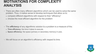 MOTIVATIONS FOR COMPLEXITY
ANALYSIS
• There are often many different algorithms which can be used to solve the same
problem. Thus, it makes sense to develop techniques that allow us to:
o compare different algorithms with respect to their “efficiency”
o choose the most efficient algorithm for the problem
• The efficiency of any algorithmic solution to a problem is a measure of the:
o Time efficiency: the time it takes to execute.
o Space efficiency: the space (primary or secondary memory) it uses.
• We will focus on an algorithm’s efficiency with respect to time.
4
 