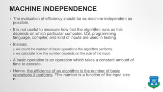 MACHINE INDEPENDENCE
• The evaluation of efficiency should be as machine independent as
possible.
• It is not useful to measure how fast the algorithm runs as this
depends on which particular computer, OS, programming
language, compiler, and kind of inputs are used in testing
• Instead,
o we count the number of basic operations the algorithm performs.
o we calculate how this number depends on the size of the input.
• A basic operation is an operation which takes a constant amount of
time to execute.
• Hence, the efficiency of an algorithm is the number of basic
operations it performs. This number is a function of the input size
n.
5
 