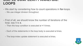SIMPLE COMPLEXITY ANALYSIS:
LOOPS
• We start by considering how to count operations in for-loops.
• We use integer division throughout.
• First of all, we should know the number of iterations of the
loop; say it is x.
• Then the loop condition is executed x + 1 times.
• Each of the statements in the loop body is executed x times.
• The loop-index update statement is executed x times.
8
 