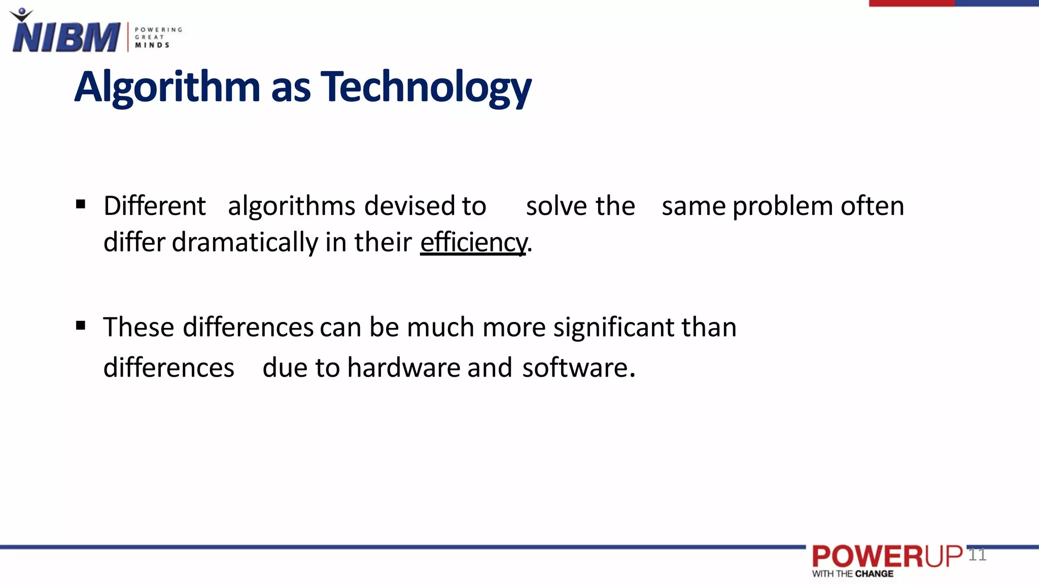 Algorithm as Technology
 Different algorithms devised to solve the same problem often
differ dramatically in their efficiency.
 These differences can be much more significant than
differences due to hardware and software.
11
 