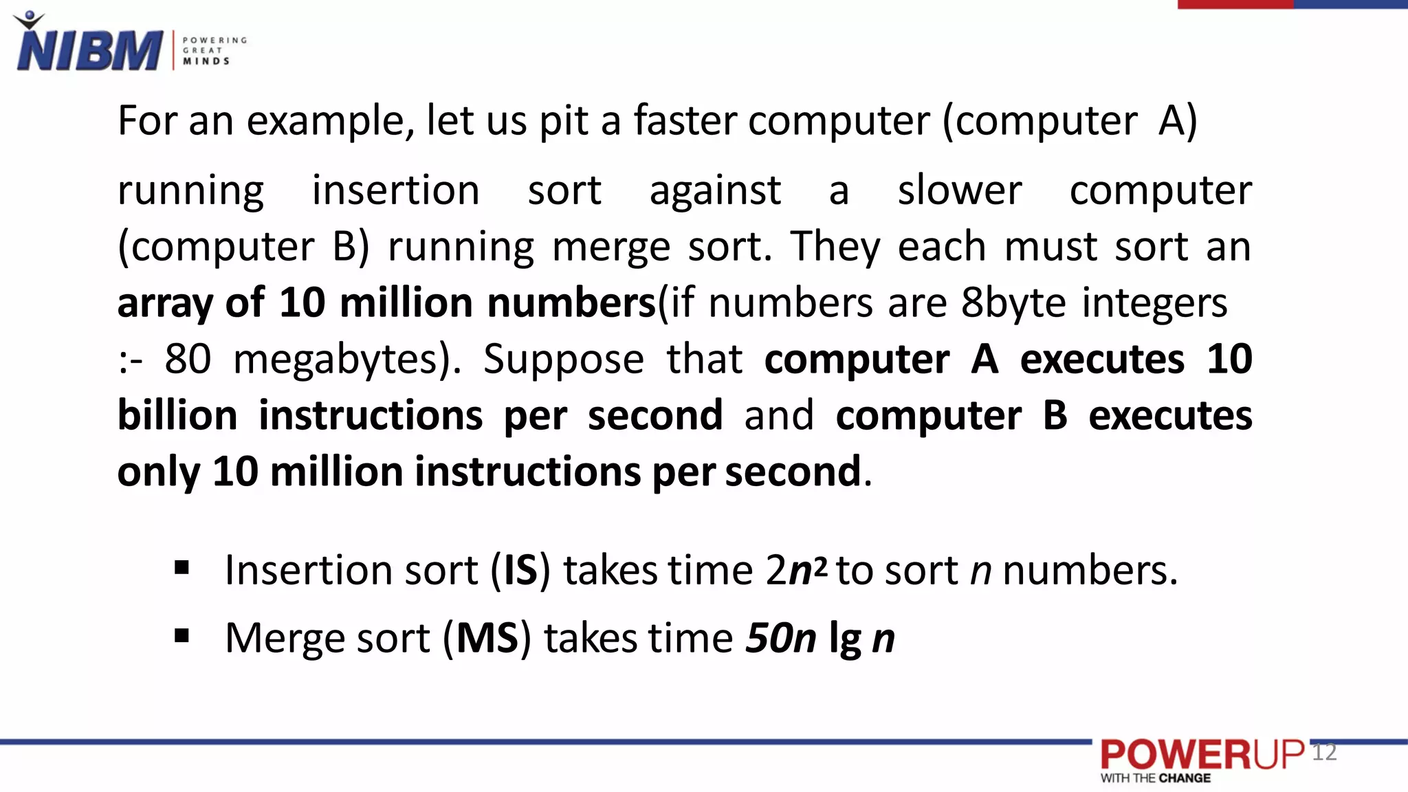 For an example, let us pit a faster computer (computer A)
running insertion sort against a slower computer
(computer B) running merge sort. They each must sort an
array of 10 million numbers(if numbers are 8byte integers
:- 80 megabytes). Suppose that computer A executes 10
billion instructions per second and computer B executes
only 10 million instructions per second.
 Insertion sort (IS) takes time 2n2 to sort n numbers.
 Merge sort (MS) takes time 50n lg n
12
 