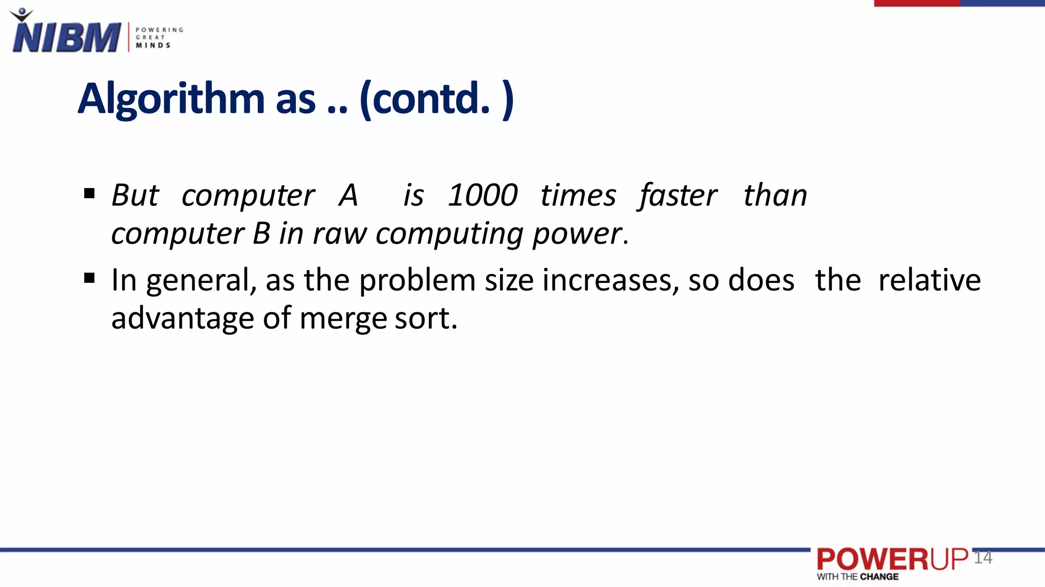 Algorithm as .. (contd. )
 But computer A is 1000 times faster than
computer B in raw computing power.
 In general, as the problem size increases, so does the relative
advantage of merge sort.
14
 