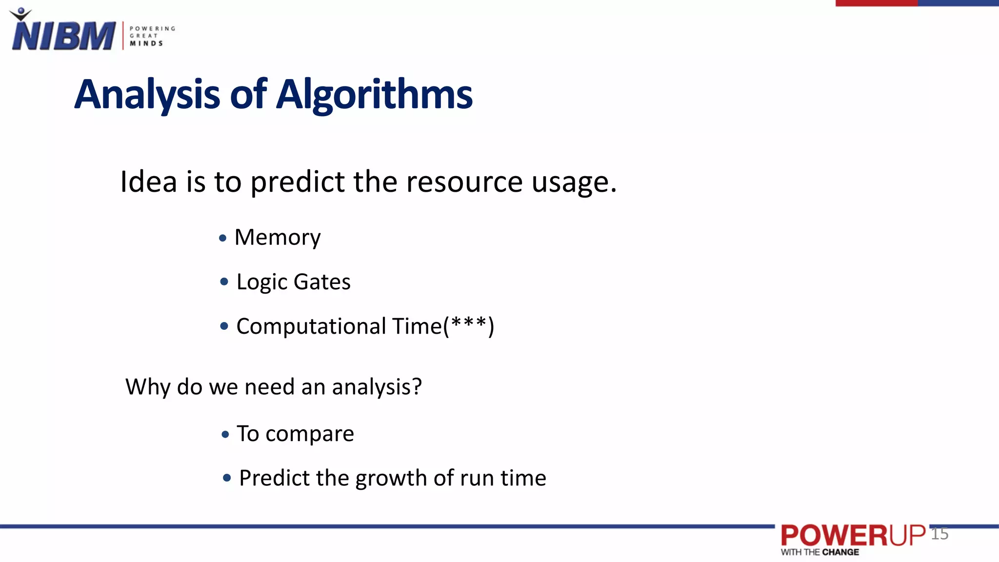 Analysis of Algorithms
Idea is to predict the resource usage.
• Memory
• Logic Gates
• Computational Time(***)
Why do we need an analysis?
• To compare
• Predict the growth of run time
15
 