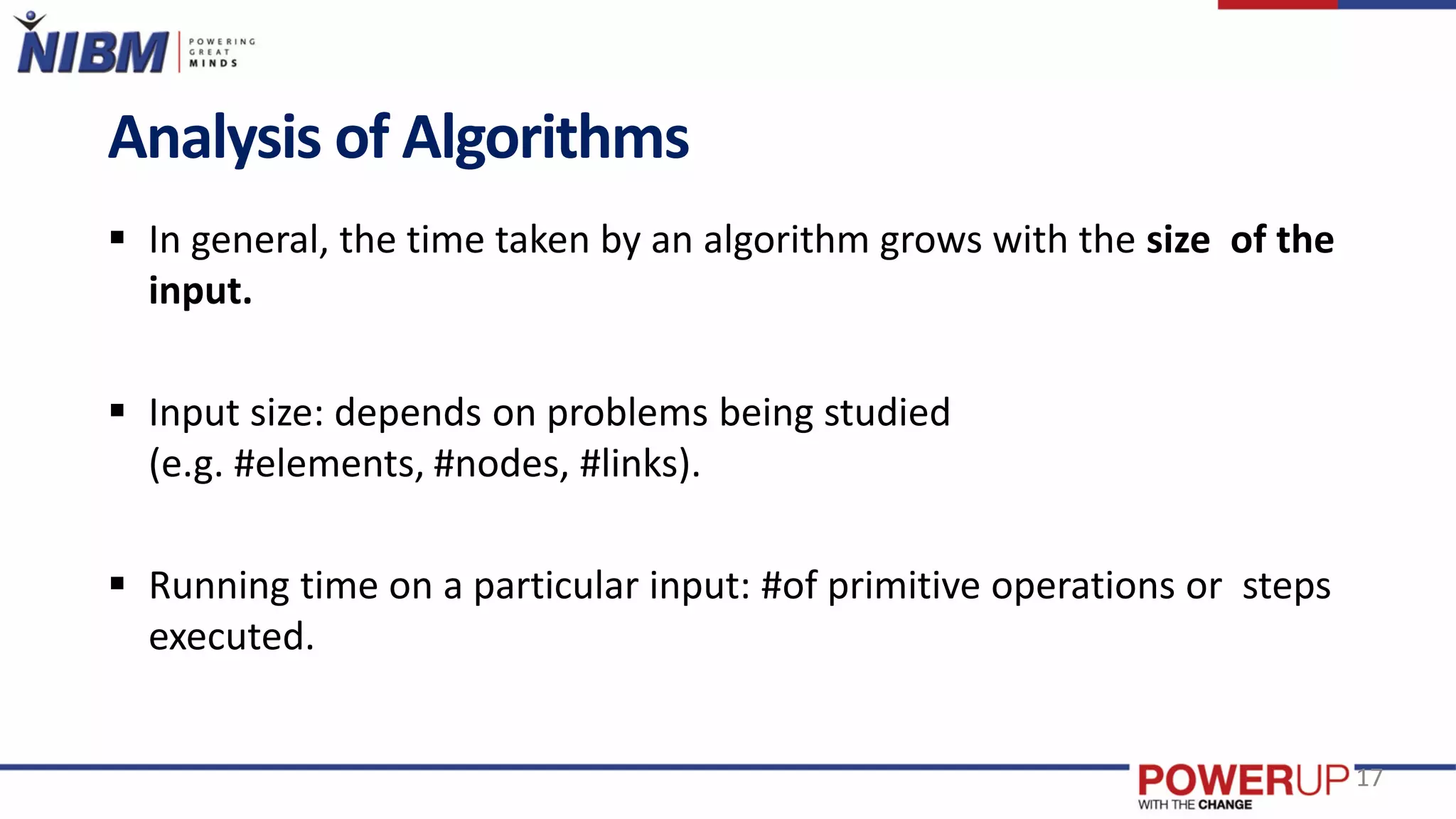 Analysis of Algorithms
 In general, the time taken by an algorithm grows with the size of the
input.
 Input size: depends on problems being studied
(e.g. #elements, #nodes, #links).
 Running time on a particular input: #of primitive operations or steps
executed.
17
 