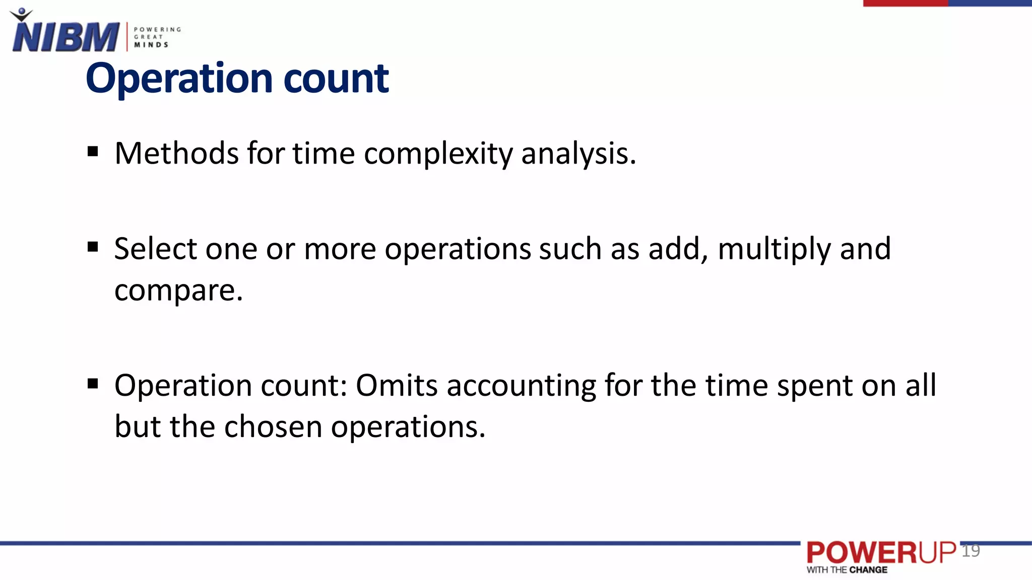  Methods for time complexity analysis.
 Select one or more operations such as add, multiply and
compare.
 Operation count: Omits accounting for the time spent on all
but the chosen operations.
Operation count
19
 