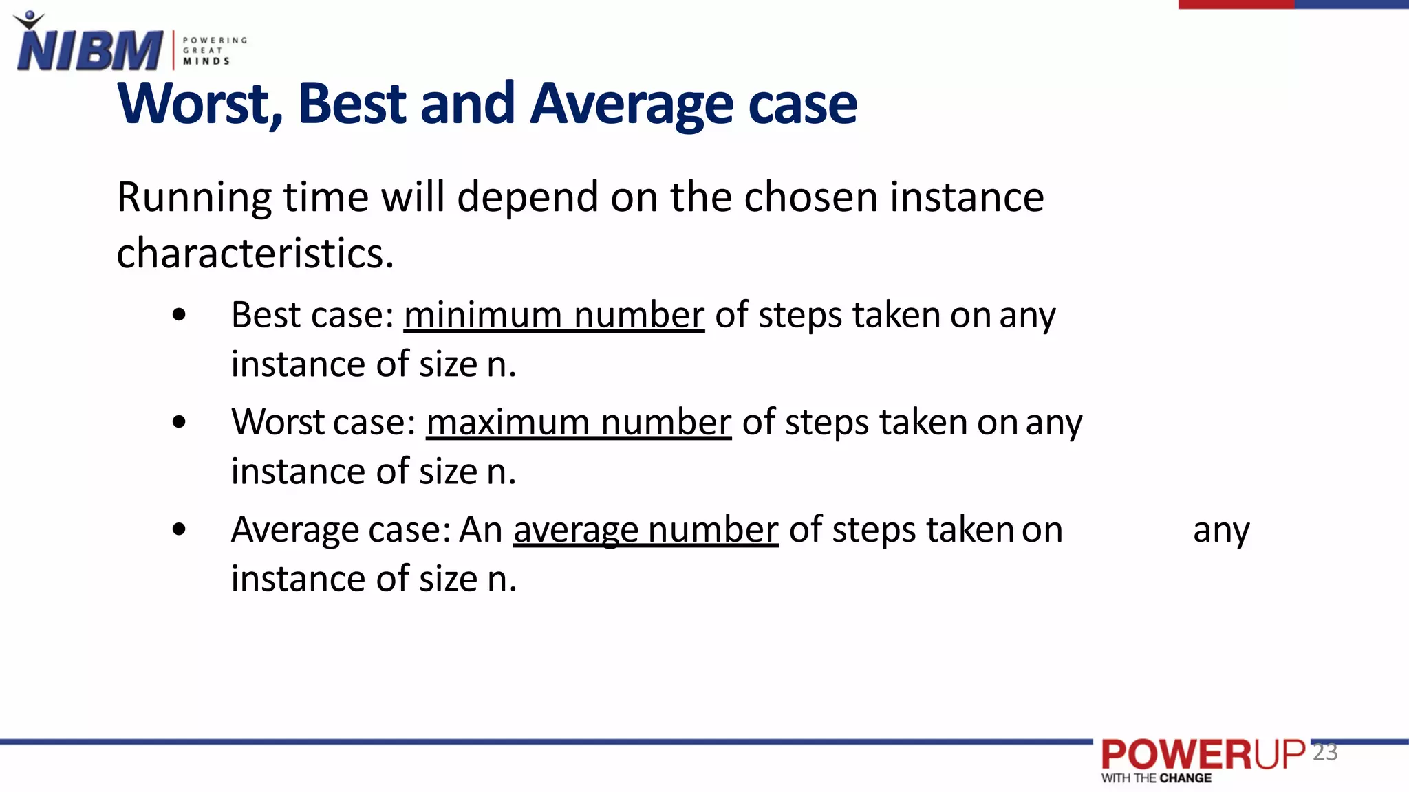 Worst, Best and Average case
Running time will depend on the chosen instance
characteristics.
• Best case: minimum number of steps taken onany
instance of size n.
• Worst case: maximum number of steps taken onany
instance of size n.
• Average case: An average number of steps takenon any
instance of size n.
23
 