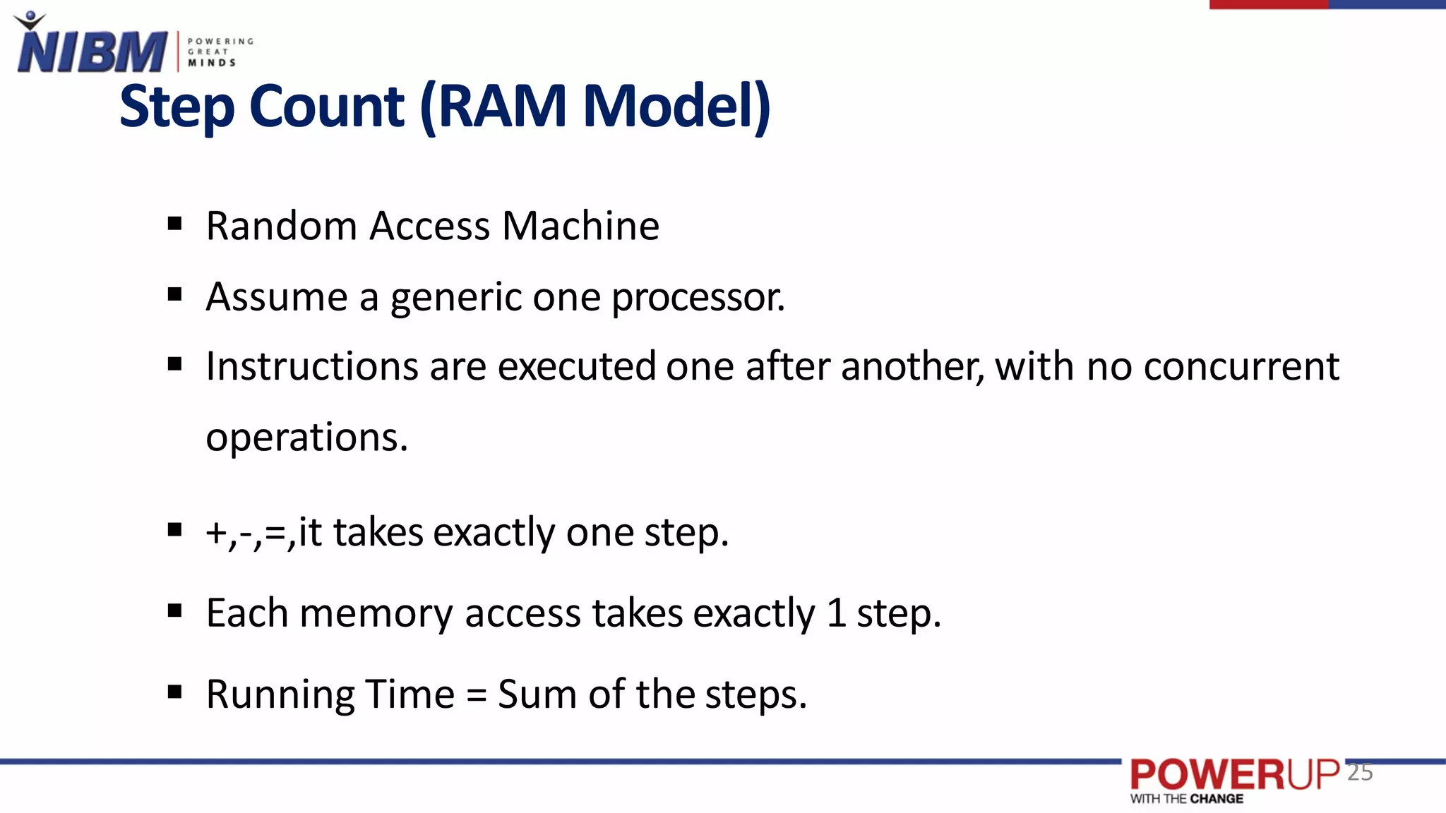 Step Count (RAM Model)
 Random Access Machine
 Assume a generic one processor.
 Instructions are executed one after another, with no concurrent
operations.
 +,-,=,it takes exactly one step.
 Each memory access takes exactly 1 step.
 Running Time = Sum of the steps.
25
 
