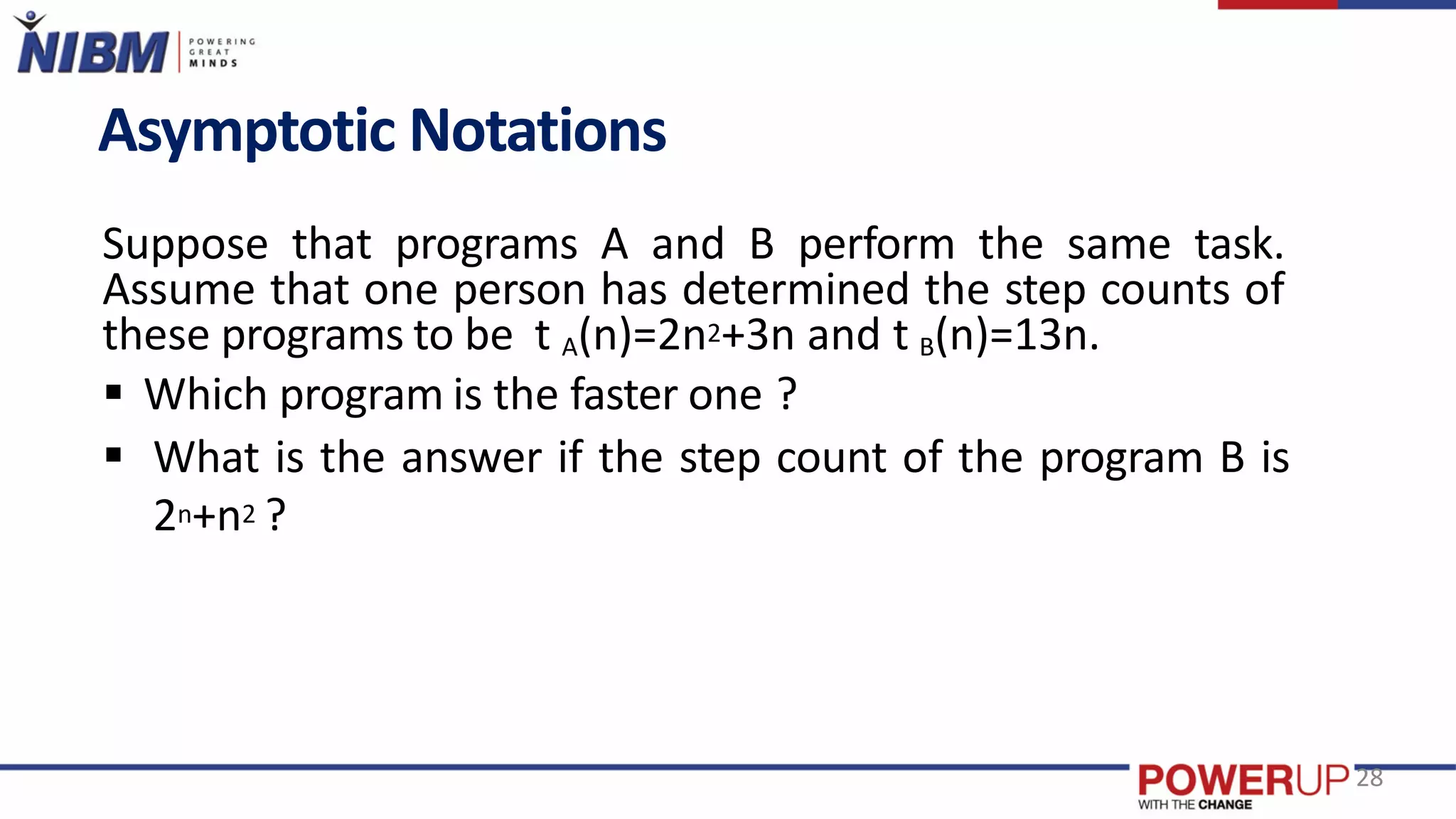 Asymptotic Notations
Suppose that programs A and B perform the same task.
Assume that one person has determined the step counts of
these programs to be t A(n)=2n2+3n and t B(n)=13n.
 Which program is the faster one ?
 What is the answer if the step count of the program B is
2n+n2 ?
28
 