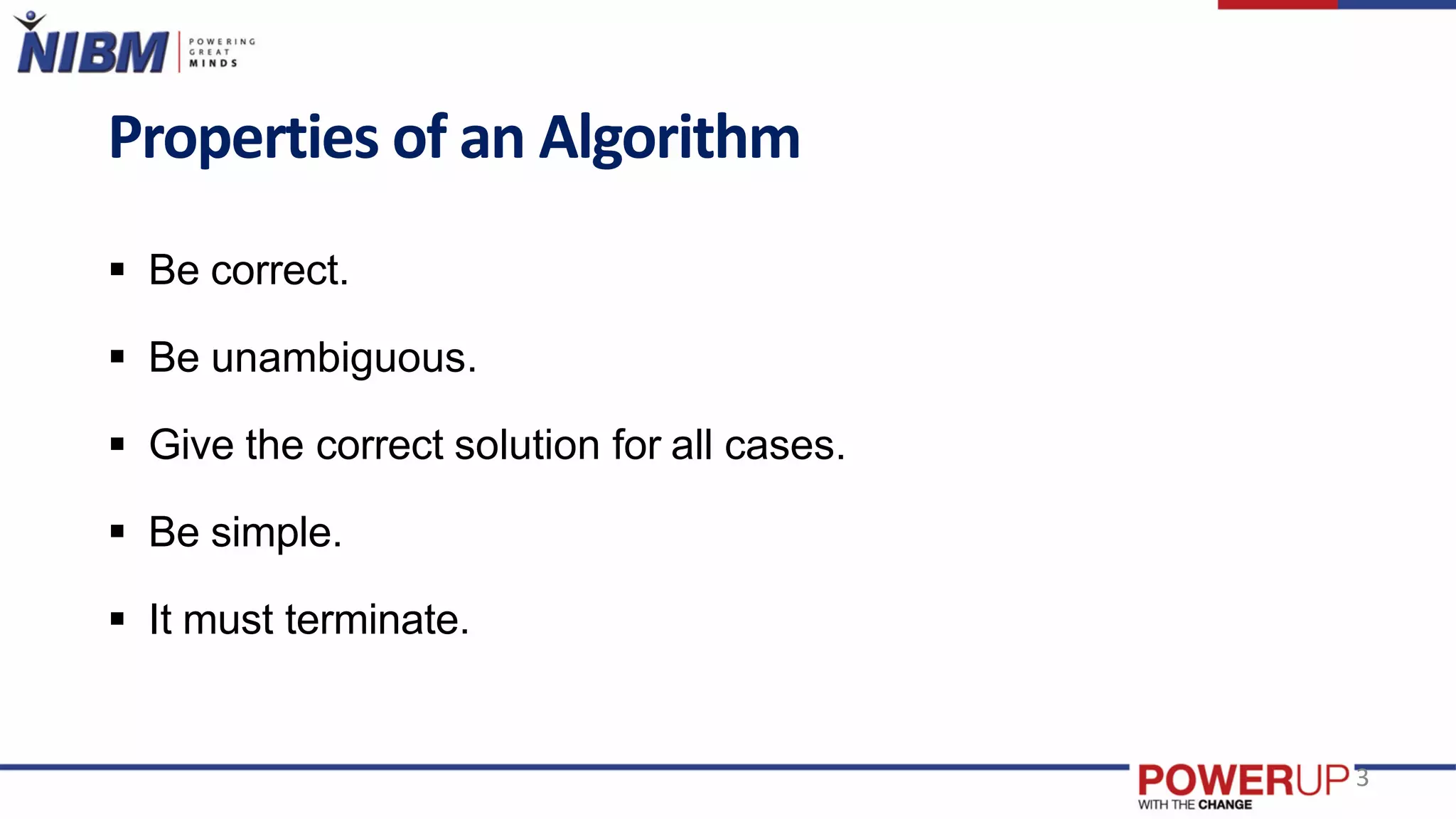 Properties of an Algorithm
 Be correct.
 Be unambiguous.
 Give the correct solution for all cases.
 Be simple.
 It must terminate.
3
 