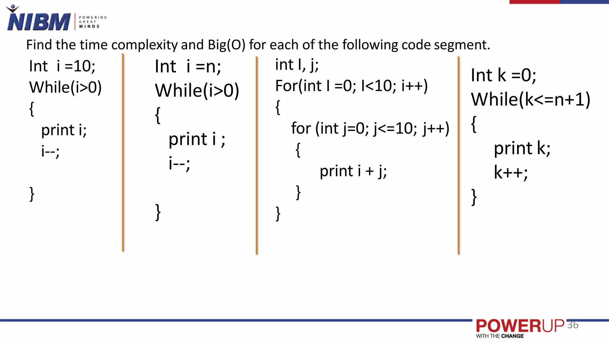 Int i =10;
While(i>0)
{
print i;
i--;
}
Int i =n;
While(i>0)
{
print i ;
i--;
}
int I, j;
For(int I =0; I<10; i++)
{
for (int j=0; j<=10; j++)
{
print i + j;
}
}
Int k =0;
While(k<=n+1)
{
print k;
k++;
}
Find the time complexity and Big(O) for each of the following code segment.
36
 